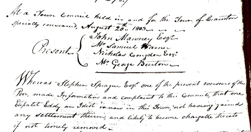 Minutes from Aug. 27, 1803 Cranston Town Council meeting. Note the first paragraph, where Sprague reports that Eliphalet Eddy is &lsquo;an idiot&rsquo; and should be, for lack of a better term, municipally deported. There are other votes of the council where they turn over multiple poor people to local farmers, and pay the farmers to take them on.  The farmers would submit bids for the poor and &ndash; as Cranston Historical Society President Sandra Moyer has noted &ndash; the town always picked the low bidder.
